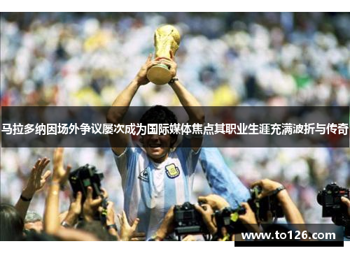 马拉多纳因场外争议屡次成为国际媒体焦点其职业生涯充满波折与传奇