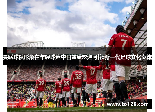 曼联球队形象在年轻球迷中日益受欢迎 引领新一代足球文化潮流