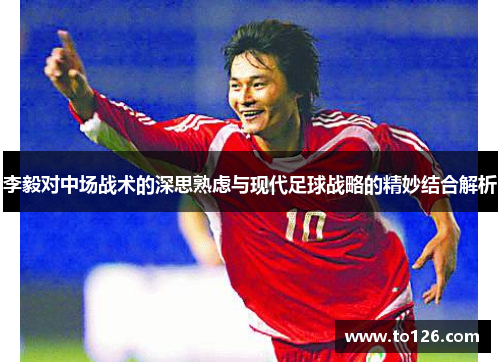 李毅对中场战术的深思熟虑与现代足球战略的精妙结合解析