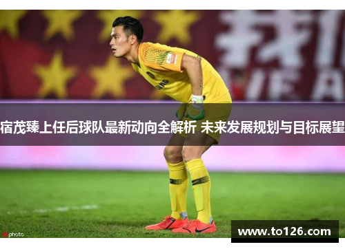 宿茂臻上任后球队最新动向全解析 未来发展规划与目标展望