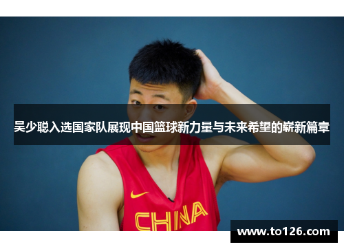 吴少聪入选国家队展现中国篮球新力量与未来希望的崭新篇章