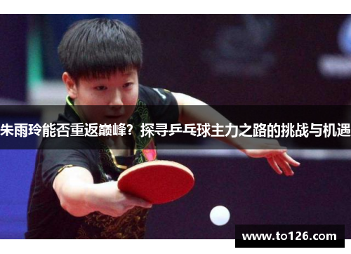 朱雨玲能否重返巅峰？探寻乒乓球主力之路的挑战与机遇