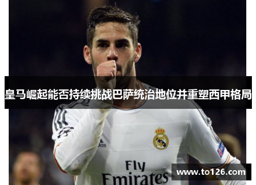 皇马崛起能否持续挑战巴萨统治地位并重塑西甲格局