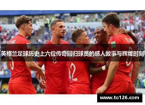 英格兰足球历史上六位传奇回归球员的感人故事与辉煌时刻